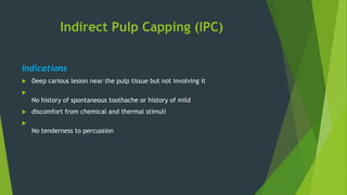Indirect Pulp Capping (IPC)
Indications
 Deep carious lesion near the pulp tissue but not involving it

No history of spontaneous toothache or history of mild
 discomfort from chemical and thermal stimuli

No tenderness to percussion
 