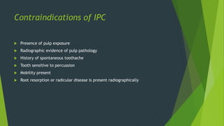 Contraindications of IPC
 Presence of pulp exposure
 Radiographic evidence of pulp pathology
 History of spontaneous toothache
 Tooth sensitive to percussion
 Mobility present
 Root resorption or radicular disease is present radiographically
 