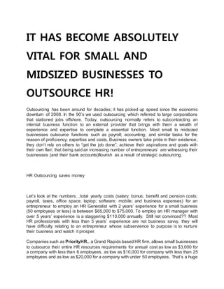 IT HAS BECOME ABSOLUTELY
VITAL FOR SMALL AND
MIDSIZED BUSINESSES TO
OUTSOURCE HR!
Outsourcing has been around for decades; it has picked up speed since the economic
downturn of 2008. In the 90’s we used outsourcing which referred to large corporations
that stationed jobs offshore. Today, outsourcing normally refers to subcontracting an
internal business function to an external provider that brings with them a wealth of
experience and expertise to complete a essential function. Most small to midsized
businesses outsource functions such as payroll; accounting; and similar tasks for the
reason of proficiency; expertise and costs. Business owners take pride in their existence;
they don’t rely on others to “get the job done”; achieve their aspirations and goals with
their own flair; that being said an increasing number of entrepreneurs’ are witnessing their
businesses (and their bank accounts)flourish as a result of strategic outsourcing.
HR Outsourcing saves money
Let’s look at the numbers…total yearly costs (salary; bonus; benefit and pension costs;
payroll, taxes, office space; laptop; software; mobile; and business expenses) for an
entrepreneur to employ an HR Generalist with 2 years’ experience for a small business
(50 employees or less) is between $65,000 to $75,000. To employ an HR manager with
over 5 years’ experience is a staggering $110,000 annually. Still not convinced?? Most
HR professionals with less than 5 years’ experience are not business savvy, they will
have difficulty relating to an entrepreneur whose subservience to purpose is to nurture
their business and watch it prosper.
Companies such as PriorityHR., a Grand Rapids based HR firm, allows small businesses
to outsource their entire HR resources requirements for annual cost as low as $3,000 for
a company with less than 6 employees, as low as $10,000 for company with less than 25
employees and as low as $20,000 for a company with under 50 employees. That’s a huge
 