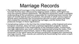 Marriage Records
• The registering of marriages in the United States is a religious, legal social
function that has been influenced by religious belief, custom, and English law
since the earliest colonial settlements. The effective researcher needs a complete
understanding of the jurisdictions responsible for maintaining these records, the
types of records kept by each jurisdiction, the periods in which various types of
records were maintained, the circumstances peculiar to each colony and state
that created the necessity for registering marriages, and the factors that
produced changes in these registrations.
• Complicating matters is the fact that the United States, unlike England and some
European countries, does not have a national registration program. Instead,
marriage registration is the responsibility of the individual states. Furthermore,
marriage registration was never uniformly implemented among the states. Prior
to state registration requirements, towns in New England and counties in the
remainder of the nation were the primary jurisdictions charged with maintaining
marriage records. Thus, records can ordinarily be found dating from when a town
or county was created.
 