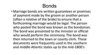 Bonds
•Marriage bonds are written guarantees or promises
of payment made by the groom or another person
(often a relative of the bride) to ensure that a
forthcoming marriage would be legal. The person
who posted the bond was known as the bondsman.
The bond was presented to the minister or official
who would perform the ceremony. The bond was
then returned to the town or county clerk. These
documents were frequently used in the southern
and middle-Atlantic states up to the mid-1800's
 