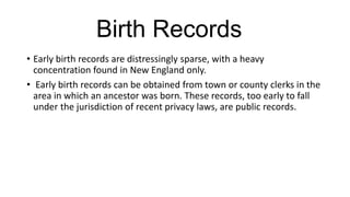 Birth Records
• Early birth records are distressingly sparse, with a heavy
concentration found in New England only.
• Early birth records can be obtained from town or county clerks in the
area in which an ancestor was born. These records, too early to fall
under the jurisdiction of recent privacy laws, are public records.
 