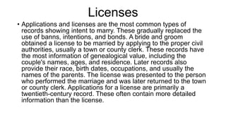 Licenses
• Applications and licenses are the most common types of
records showing intent to marry. These gradually replaced the
use of banns, intentions, and bonds. A bride and groom
obtained a license to be married by applying to the proper civil
authorities, usually a town or county clerk. These records have
the most information of genealogical value, including the
couple's names, ages, and residence. Later records also
provide their race, birth dates, occupations, and usually the
names of the parents. The license was presented to the person
who performed the marriage and was later returned to the town
or county clerk. Applications for a license are primarily a
twentieth-century record. These often contain more detailed
information than the license.
 