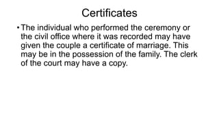 Certificates
• The individual who performed the ceremony or
the civil office where it was recorded may have
given the couple a certificate of marriage. This
may be in the possession of the family. The clerk
of the court may have a copy.
 