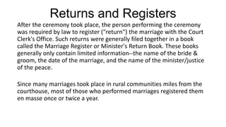 Returns and Registers
After the ceremony took place, the person performing the ceremony
was required by law to register ("return") the marriage with the Court
Clerk's Office. Such returns were generally filed together in a book
called the Marriage Register or Minister's Return Book. These books
generally only contain limited information--the name of the bride &
groom, the date of the marriage, and the name of the minister/justice
of the peace.
Since many marriages took place in rural communities miles from the
courthouse, most of those who performed marriages registered them
en masse once or twice a year.
 