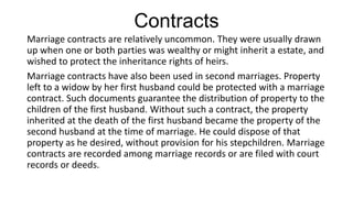 Contracts
Marriage contracts are relatively uncommon. They were usually drawn
up when one or both parties was wealthy or might inherit a estate, and
wished to protect the inheritance rights of heirs.
Marriage contracts have also been used in second marriages. Property
left to a widow by her first husband could be protected with a marriage
contract. Such documents guarantee the distribution of property to the
children of the first husband. Without such a contract, the property
inherited at the death of the first husband became the property of the
second husband at the time of marriage. He could dispose of that
property as he desired, without provision for his stepchildren. Marriage
contracts are recorded among marriage records or are filed with court
records or deeds.
 
