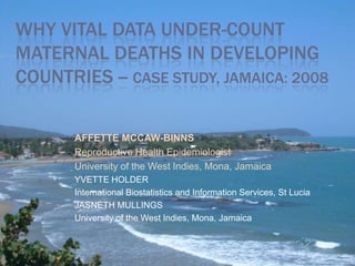 WHY VITAL DATA UNDER-COUNT
MATERNAL DEATHS IN DEVELOPING
COUNTRIES -- CASE STUDY, JAMAICA: 2008

       AFFETTE MCCAW-BINNS
       Reproductive Health Epidemiologist
       University of the West Indies, Mona, Jamaica
       YVETTE HOLDER
       International Biostatistics and Information Services, St Lucia
       JASNETH MULLINGS
       University of the West Indies, Mona, Jamaica
 