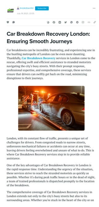 Car Breakdown Recovery London:
Ensuring Smooth Journeys
Car breakdowns can be incredibly frustrating, and experiencing one in
the bustling metropolis of London can be even more daunting.
Thankfully, Car Breakdown Recovery services in London come to the
rescue, offering swift and efficient assistance to stranded motorists
navigating the city's busy streets. With their prompt response,
professional expertise, and comprehensive coverage, these services
ensure that drivers can swiftly get back on the road, minimizing
disruptions to their journeys.
London, with its constant flow of traffic, presents a unique set of
challenges for drivers. From congested roads to narrow streets,
unforeseen mechanical failures or accidents can occur at any time,
leaving drivers feeling overwhelmed and unsure of what to do. This is
where Car Breakdown Recovery services step in to provide reliable
assistance.
One of the key advantages of Car Breakdown Recovery in London is
the rapid response time. Understanding the urgency of the situation,
these services strive to reach the stranded motorists as quickly as
possible. Whether it's during peak traffic hours or in the dead of night,
a team of trained professionals is dispatched promptly to the location
of the breakdown.
The comprehensive coverage of Car Breakdown Recovery services in
London extends not only to the city's busy streets but also to its
surrounding areas. Whether you're stuck in the heart of the city or on
breakdownltd
July 18 2023, 23:35
Subscribe
 