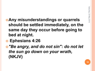 Any misunderstandings or quarrels
should be settled immediately, on the
same day they occur before going to
bed at night.
 Ephesians 4:26
"Be angry, and do not sin": do not let
the sun go down on your wrath,
(NKJV)
Saturday,23May2015
10
 