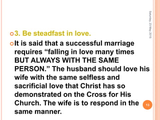 3. Be steadfast in love.
It is said that a successful marriage
requires “falling in love many times
BUT ALWAYS WITH THE SAME
PERSON.” The husband should love his
wife with the same selfless and
sacrificial love that Christ has so
demonstrated on the Cross for His
Church. The wife is to respond in the
same manner.
Saturday,23May2015
13
 