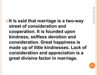 It is said that marriage is a two-way
street of consideration and
cooperation. It is founded upon
kindness, selfless devotion and
consideration. Great happiness is
made up of little kindnesses. Lack of
consideration and appreciation is a
great divisive factor in marriage.
Saturday,23May2015
14
 