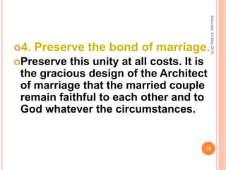 4. Preserve the bond of marriage.
Preserve this unity at all costs. It is
the gracious design of the Architect
of marriage that the married couple
remain faithful to each other and to
God whatever the circumstances.
Saturday,23May2015
15
 