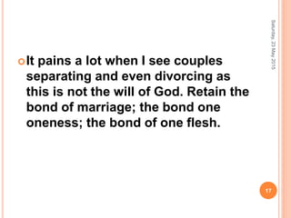 It pains a lot when I see couples
separating and even divorcing as
this is not the will of God. Retain the
bond of marriage; the bond one
oneness; the bond of one flesh.
Saturday,23May2015
17
 