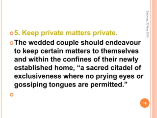 5. Keep private matters private.
The wedded couple should endeavour
to keep certain matters to themselves
and within the confines of their newly
established home, “a sacred citadel of
exclusiveness where no prying eyes or
gossiping tongues are permitted.”

Saturday,23May2015
18
 