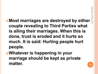 Most marriages are destroyed by either
couple revealing to Third Parties what
is ailing their marriages. When this is
done, trust is eroded and it hurts so
much. It is said: Hurting people hurt
people.
Whatever is happening in your
marriage should be kept as private
matter.
Saturday,23May2015
20
 