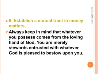 6. Establish a mutual trust in money
matters.
Always keep in mind that whatever
you possess comes from the loving
hand of God. You are merely
stewards entrusted with whatever
God is pleased to bestow upon you.
Saturday,23May2015
21
 