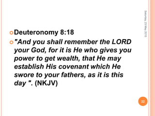 Deuteronomy 8:18
"And you shall remember the LORD
your God, for it is He who gives you
power to get wealth, that He may
establish His covenant which He
swore to your fathers, as it is this
day ". (NKJV)
Saturday,23May2015
22
 