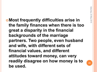 Most frequently difficulties arise in
the family finances when there is too
great a disparity in the financial
backgrounds of the marriage
partners. Two people, even husband
and wife, with different sets of
financial values, and different
attitudes toward money, can very
readily disagree on how money is to
be used.
Saturday,23May2015
23
 
