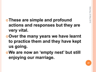 These are simple and profound
actions and responses but they are
very vital.
Over the many years we have learnt
to practice them and they have kept
us going.
We are now an ‘empty nest’ but still
enjoying our marriage.
Saturday,23May2015
27
 