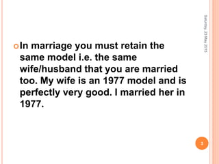 In marriage you must retain the
same model i.e. the same
wife/husband that you are married
too. My wife is an 1977 model and is
perfectly very good. I married her in
1977.
Saturday,23May2015
3
 