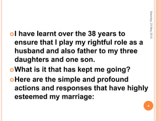 I have learnt over the 38 years to
ensure that I play my rightful role as a
husband and also father to my three
daughters and one son.
What is it that has kept me going?
Here are the simple and profound
actions and responses that have highly
esteemed my marriage:
Saturday,23May2015
4
 