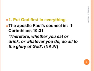 1. Put God first in everything.
The apostle Paul’s counsel is: 1
Corinthians 10:31
‘Therefore, whether you eat or
drink, or whatever you do, do all to
the glory of God’. (NKJV)
Saturday,23May2015
5
 