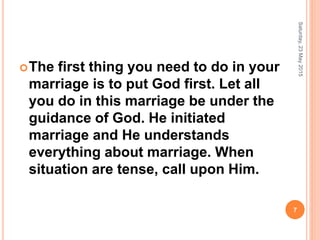 The first thing you need to do in your
marriage is to put God first. Let all
you do in this marriage be under the
guidance of God. He initiated
marriage and He understands
everything about marriage. When
situation are tense, call upon Him.
Saturday,23May2015
7
 