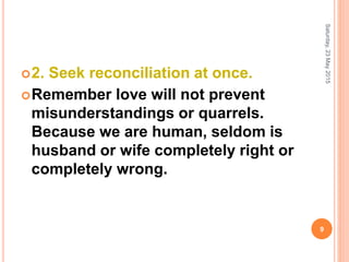 2. Seek reconciliation at once.
Remember love will not prevent
misunderstandings or quarrels.
Because we are human, seldom is
husband or wife completely right or
completely wrong.
Saturday,23May2015
9
 