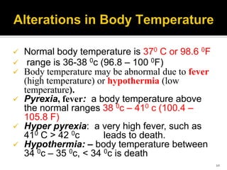  Normal body temperature is 370 C or 98.6 0F
 range is 36-38 0c (96.8 – 100 0F)
 Body temperature may be abnormal due to fever
(high temperature) or hypothermia (low
temperature).
 Pyrexia, fever: a body temperature above
the normal ranges 38 0c – 410 c (100.4 –
105.8 F)
 Hyper pyrexia: a very high fever, such as
410 C > 42 0c leads to death.
 Hypothermia: – body temperature between
34 0c – 35 0c, < 34 0c is death
10
 