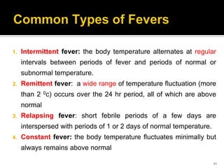 1. Intermittent fever: the body temperature alternates at regular
intervals between periods of fever and periods of normal or
subnormal temperature.
2. Remittent fever: a wide range of temperature fluctuation (more
than 2 0c) occurs over the 24 hr period, all of which are above
normal
3. Relapsing fever: short febrile periods of a few days are
interspersed with periods of 1 or 2 days of normal temperature.
4. Constant fever: the body temperature fluctuates minimally but
always remains above normal
11
 