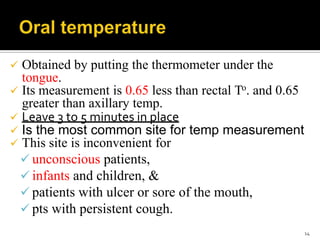  Obtained by putting the thermometer under the
tongue.
 Its measurement is 0.65 less than rectal To. and 0.65
greater than axillary temp.
 Leave 3 to 5 minutes in place
 Is the most common site for temp measurement
 This site is inconvenient for
 unconscious patients,
 infants and children, &
 patients with ulcer or sore of the mouth,
 pts with persistent cough.
14
 