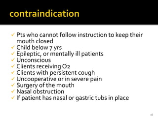  Pts who cannot follow instruction to keep their
mouth closed
 Child below 7 yrs
 Epileptic, or mentally ill patients
 Unconscious
 Clients receiving O2
 Clients with persistent cough
 Uncooperative or in severe pain
 Surgery of the mouth
 Nasal obstruction
 If patient has nasal or gastric tubs in place
16
 