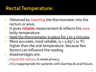  Obtained by inserting the thermometer into the
rectum or anus.
 It gives reliable measurement & reflects the core
body temperature.
 Hold the thermometer in place for 3 to 5 minutes
 More accurate, most reliable, is > 0.650 c (1 0F)
higher than the oral temperature. because few
factors can influence the reading
 disadvantages are:
injure the rectum, it needs privacy,
it is inappropriate for patients with diarrhea & anal fissure.
17
 