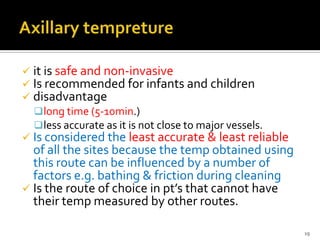  it is safe and non-invasive
 Is recommended for infants and children
 disadvantage
long time (5-10min.)
less accurate as it is not close to major vessels.
 Is considered the least accurate & least reliable
of all the sites because the temp obtained using
this route can be influenced by a number of
factors e.g. bathing & friction during cleaning
 Is the route of choice in pt’s that cannot have
their temp measured by other routes.
19
 