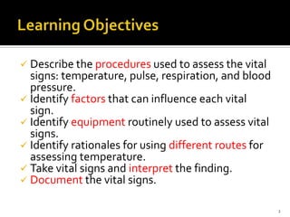  Describe the procedures used to assess the vital
signs: temperature, pulse, respiration, and blood
pressure.
 Identify factors that can influence each vital
sign.
 Identify equipment routinely used to assess vital
signs.
 Identify rationales for using different routes for
assessing temperature.
 Take vital signs and interpret the finding.
 Document the vital signs.
2
 