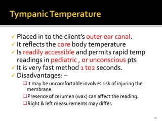  Placed in to the client’s outer ear canal.
 It reflects the core body temperature
 Is readily accessible and permits rapid temp
readings in pediatric , or unconscious pts
 It is very fast method 1 to2 seconds.
 Disadvantages: –
it may be uncomfortable involves risk of injuring the
membrane
Presence of cerumen (wax) can affect the reading.
Right & left measurements may differ.
20
 