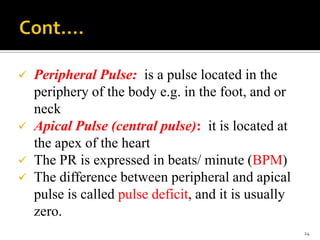  Peripheral Pulse: is a pulse located in the
periphery of the body e.g. in the foot, and or
neck
 Apical Pulse (central pulse): it is located at
the apex of the heart
 The PR is expressed in beats/ minute (BPM)
 The difference between peripheral and apical
pulse is called pulse deficit, and it is usually
zero.
24
 