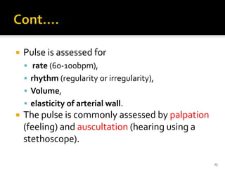  Pulse is assessed for
 rate (60-100bpm),
 rhythm (regularity or irregularity),
 Volume,
 elasticity of arterial wall.
 The pulse is commonly assessed by palpation
(feeling) and auscultation (hearing using a
stethoscope).
25
 