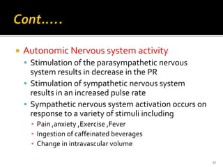  Autonomic Nervous system activity
 Stimulation of the parasympathetic nervous
system results in decrease in the PR
 Stimulation of sympathetic nervous system
results in an increased pulse rate
 Sympathetic nervous system activation occurs on
response to a variety of stimuli including
▪ Pain ,anxiety ,Exercise ,Fever
▪ Ingestion of caffeinated beverages
▪ Change in intravascular volume
27
 