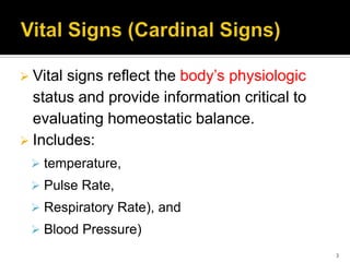  Vital signs reflect the body’s physiologic
status and provide information critical to
evaluating homeostatic balance.
 Includes:
 temperature,
 Pulse Rate,
 Respiratory Rate), and
 Blood Pressure)
3
 
