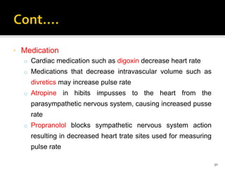 * Medication
o Cardiac medication such as digoxin decrease heart rate
o Medications that decrease intravascular volume such as
divretics may increase pulse rate
o Atropine in hibits impusses to the heart from the
parasympathetic nervous system, causing increased pusse
rate
o Propranolol blocks sympathetic nervous system action
resulting in decreased heart trate sites used for measuring
pulse rate
30
 