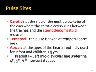  Carotid: at the side of the neck below tube of
the ear (where the carotid artery runs between
the trachea and the sternocleidomastoid
muscle)
 Temporal: the pulse is taken at temporal bone
area.
 Apical: at the apex of the heart: routinely used
for infant and children < 3 yrs
 In adults – Left mid-clavicular line under the
4th, 5th, 6th intercostal space
31
 