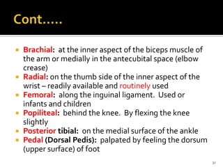  Brachial: at the inner aspect of the biceps muscle of
the arm or medially in the antecubital space (elbow
crease)
 Radial: on the thumb side of the inner aspect of the
wrist – readily available and routinely used
 Femoral: along the inguinal ligament. Used or
infants and children
 Popiliteal: behind the knee. By flexing the knee
slightly
 Posterior tibial: on the medial surface of the ankle
 Pedal (Dorsal Pedis): palpated by feeling the dorsum
(upper surface) of foot
32
 