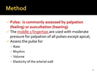  Pulse: is commonly assessed by palpation
(feeling) or auscultation (hearing)
 The middle 3 fingertips are used with moderate
pressure for palpation of all pulses except apical;
 Assess the pulse for
Rate
Rhythm
Volume
Elasticity of the arterial wall
36
 