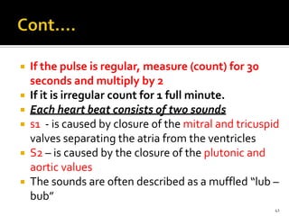  If the pulse is regular, measure (count) for 30
seconds and multiply by 2
 If it is irregular count for 1 full minute.
 Each heart beat consists of two sounds
 s1 - is caused by closure of the mitral and tricuspid
valves separating the atria from the ventricles
 S2 – is caused by the closure of the plutonic and
aortic values
 The sounds are often described as a muffled “lub –
bub”
41
 