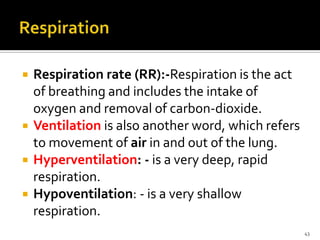  Respiration rate (RR):-Respiration is the act
of breathing and includes the intake of
oxygen and removal of carbon-dioxide.
 Ventilation is also another word, which refers
to movement of air in and out of the lung.
 Hyperventilation: - is a very deep, rapid
respiration.
 Hypoventilation: - is a very shallow
respiration.
43
 