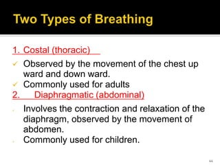1. Costal (thoracic)
 Observed by the movement of the chest up
ward and down ward.
 Commonly used for adults
2. Diaphragmatic (abdominal)
 Involves the contraction and relaxation of the
diaphragm, observed by the movement of
abdomen.
 Commonly used for children.
44
 