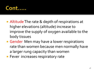  AltitudeThe rate & depth of respirations at
higher elevations (altitude) increase to
improve the supply of oxygen available to the
body tissues
 Gender Men may have a lower respirations
rate than women because men normally have
a larger rung capacity than women
 Fever increases respiratory rate
46
 