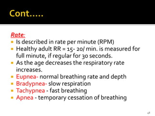 Rate:
 Is described in rate per minute (RPM)
 Healthy adult RR = 15- 20/ min. is measured for
full minute, if regular for 30 seconds.
 As the age decreases the respiratory rate
increases.
 Eupnea- normal breathing rate and depth
 Bradypnea- slow respiration
 Tachypnea - fast breathing
 Apnea - temporary cessation of breathing
48
 