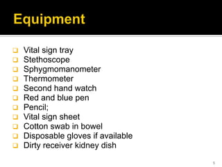  Vital sign tray
 Stethoscope
 Sphygmomanometer
 Thermometer
 Second hand watch
 Red and blue pen
 Pencil;
 Vital sign sheet
 Cotton swab in bowel
 Disposable gloves if available
 Dirty receiver kidney dish
5
 